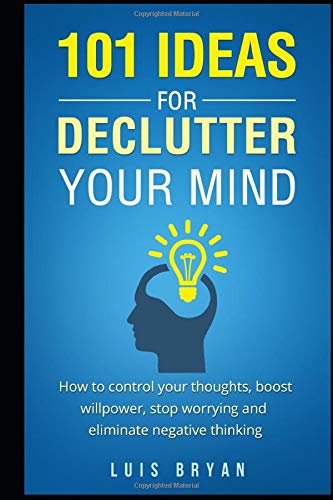 101 IDEAS FOR DECLUTTER YOUR MIND: How to control your thoughts. boost willpower. stop worrying and eliminate negative thinking