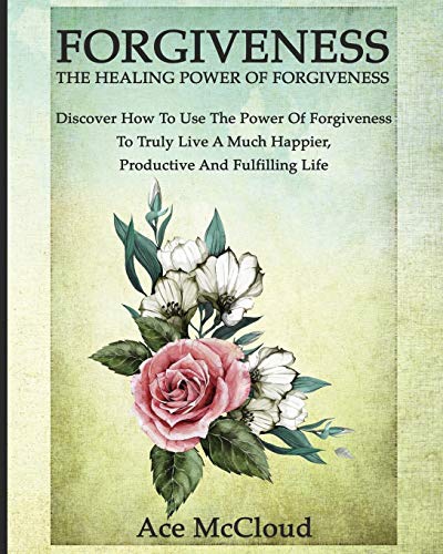 Forgiveness: The Healing Power Of Forgiveness: Discover How To Use The Power Of Forgiveness To Truly Live A Much Happier. Productive And Fulfilling