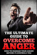 The Ultimate Guide To Overcome Anger: How To Manage Your Anger Before It Controls You